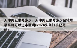 天津周五限号多少，天津周五限号多少区域号早高峰可以进市区吗(2024头条知乎已更新）