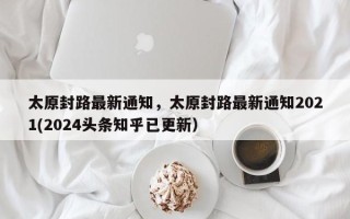 太原封路最新通知，太原封路最新通知2021(2024头条知乎已更新）