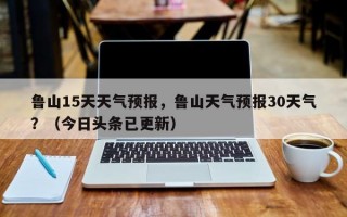鲁山15天天气预报，鲁山天气预报30天气？（今日头条已更新）