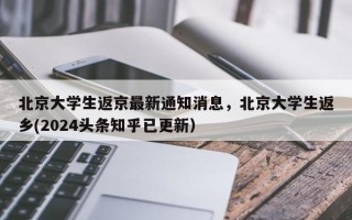 北京大学生返京最新通知消息，北京大学生返乡(2024头条知乎已更新）