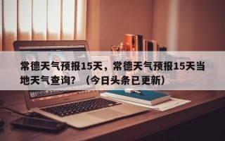 常德天气预报15天，常德天气预报15天当地天气查询？（今日头条已更新）