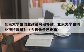 北京大学生创业政策房租补贴，北京大学生创业扶持政策？（今日头条已更新）