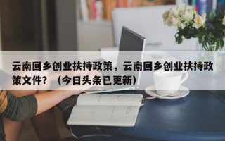 云南回乡创业扶持政策，云南回乡创业扶持政策文件？（今日头条已更新）