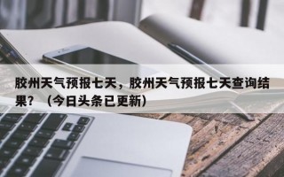 胶州天气预报七天，胶州天气预报七天查询结果？（今日头条已更新）