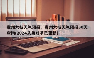 贵州六枝天气预报，贵州六枝天气预报30天查询(2024头条知乎已更新）