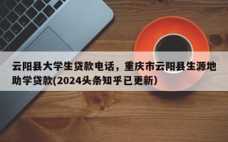 云阳县大学生贷款电话，重庆市云阳县生源地助学贷款(2024头条知乎已更新）