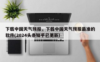 下载中国天气预报，下载中国天气预报最准的软件(2024头条知乎已更新）