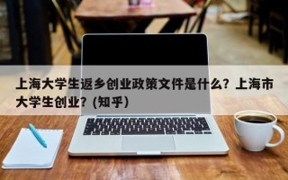 上海大学生返乡创业政策文件是什么？上海市大学生创业？(知乎）