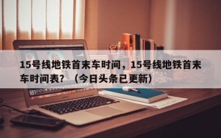 15号线地铁首末车时间，15号线地铁首末车时间表？（今日头条已更新）