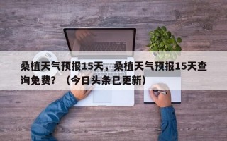 桑植天气预报15天，桑植天气预报15天查询免费？（今日头条已更新）