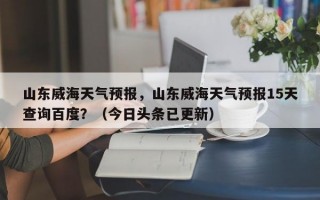 山东威海天气预报，山东威海天气预报15天查询百度？（今日头条已更新）
