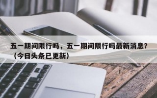 五一期间限行吗，五一期间限行吗最新消息？（今日头条已更新）