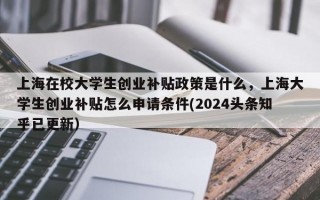 上海在校大学生创业补贴政策是什么，上海大学生创业补贴怎么申请条件(2024头条知乎已更新）