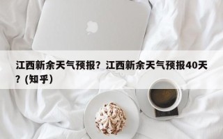江西新余天气预报？江西新余天气预报40天？(知乎）