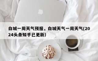 白城一周天气预报，白城天气一周天气(2024头条知乎已更新）