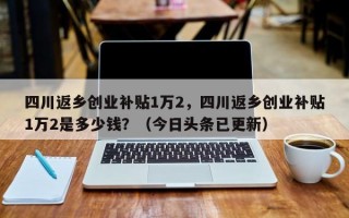 四川返乡创业补贴1万2，四川返乡创业补贴1万2是多少钱？（今日头条已更新）