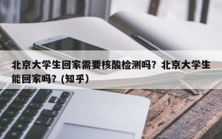 北京大学生回家需要核酸检测吗？北京大学生能回家吗？(知乎）