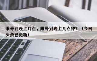 限号到晚上几点，限号到晚上几点钟？（今日头条已更新）