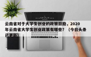 云南省对于大学生创业的政策鼓励，2020年云南省大学生创业政策有哪些？（今日头条已更新）