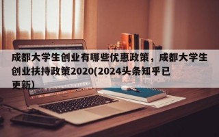 成都大学生创业有哪些优惠政策，成都大学生创业扶持政策2020(2024头条知乎已更新）