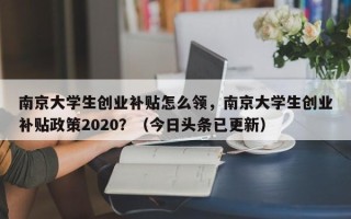 南京大学生创业补贴怎么领，南京大学生创业补贴政策2020？（今日头条已更新）