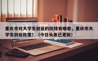 重庆市对大学生创业的扶持有哪些，重庆市大学生创业政策？（今日头条已更新）