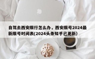 自驾去西安限行怎么办，西安限号2024最新限号时间表(2024头条知乎已更新）