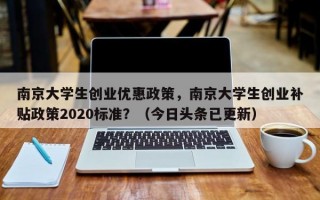 南京大学生创业优惠政策，南京大学生创业补贴政策2020标准？（今日头条已更新）