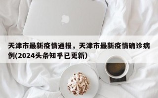 天津市最新疫情通报，天津市最新疫情确诊病例(2024头条知乎已更新）