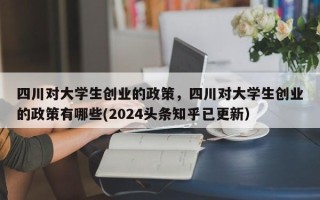 四川对大学生创业的政策，四川对大学生创业的政策有哪些(2024头条知乎已更新）