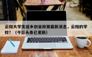云阳大学生返乡创业政策最新消息，云阳的学校？（今日头条已更新）