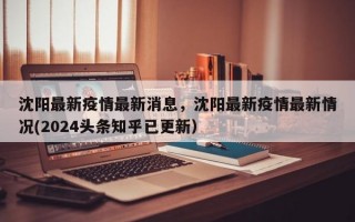 沈阳最新疫情最新消息，沈阳最新疫情最新情况(2024头条知乎已更新）