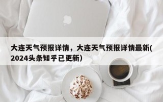 大连天气预报详情，大连天气预报详情最新(2024头条知乎已更新）