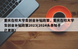 重庆在校大学生创业补贴政策，重庆在校大学生创业补贴政策2023(2024头条知乎已更新）