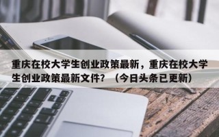 重庆在校大学生创业政策最新，重庆在校大学生创业政策最新文件？（今日头条已更新）