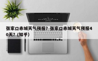张家口赤城天气预报？张家口赤城天气预报40天？(知乎）