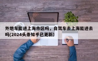 外地车能进上海市区吗，自驾车去上海能进去吗(2024头条知乎已更新）