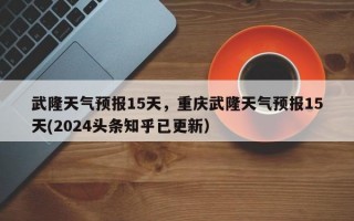武隆天气预报15天，重庆武隆天气预报15天(2024头条知乎已更新）