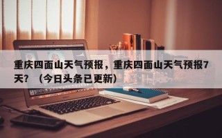 重庆四面山天气预报，重庆四面山天气预报7天？（今日头条已更新）
