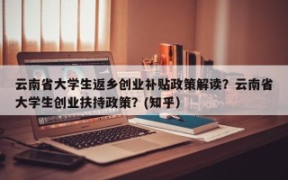 云南省大学生返乡创业补贴政策解读？云南省大学生创业扶持政策？(知乎）