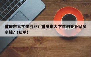 重庆市大学生创业？重庆市大学生创业补贴多少钱？(知乎）