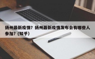 扬州最新疫情？扬州最新疫情发布会有哪些人参加？(知乎）