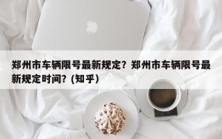 郑州市车辆限号最新规定？郑州市车辆限号最新规定时间？(知乎）