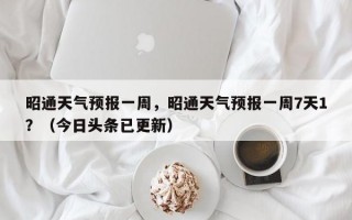 昭通天气预报一周，昭通天气预报一周7天1？（今日头条已更新）
