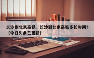 长沙到北京高铁，长沙到北京高铁多长时间？（今日头条已更新）