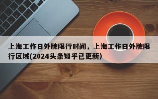 上海工作日外牌限行时间，上海工作日外牌限行区域(2024头条知乎已更新）