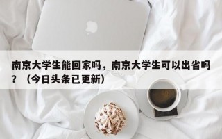 南京大学生能回家吗，南京大学生可以出省吗？（今日头条已更新）