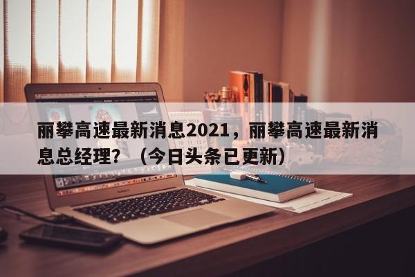 丽攀高速最新消息2021，丽攀高速最新消息总经理？（今日头条已更新）