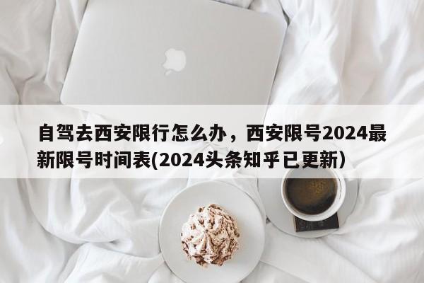 自驾去西安限行怎么办，西安限号2024最新限号时间表(2024头条知乎已更新）