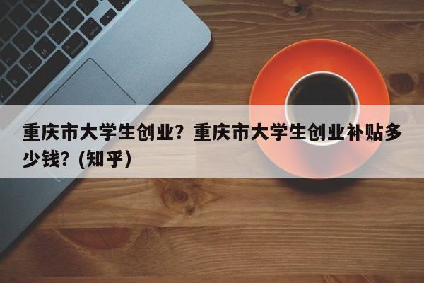 重庆市大学生创业？重庆市大学生创业补贴多少钱？(知乎）